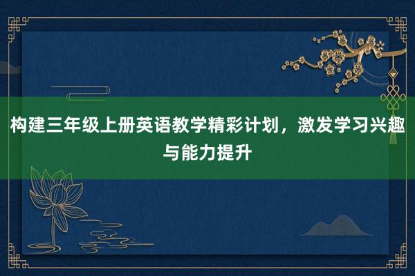 构建三年级上册英语教学精彩计划，激发学习兴趣与能力提升