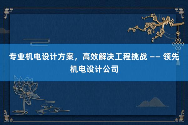 专业机电设计方案，高效解决工程挑战 —— 领先机电设计公司