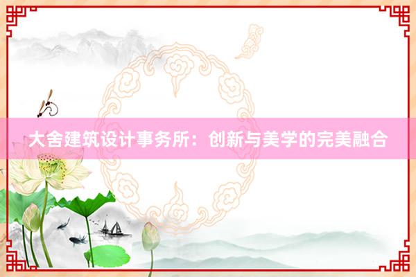 大舍建筑设计事务所：创新与美学的完美融合