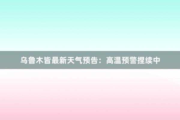 乌鲁木皆最新天气预告：高温预警捏续中